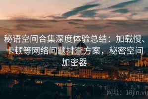 秘语空间合集深度体验总结：加载慢、卡顿等网络问题排查方案，秘密空间加密器