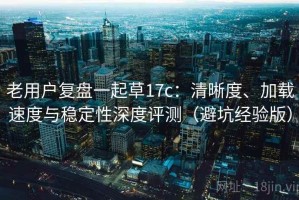 老用户复盘一起草17c：清晰度、加载速度与稳定性深度评测（避坑经验版）