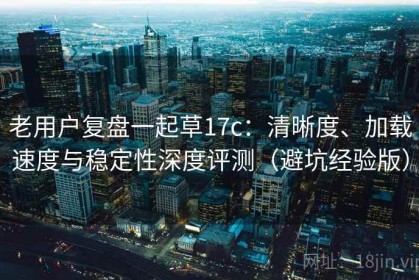 老用户复盘一起草17c：清晰度、加载速度与稳定性深度评测（避坑经验版）