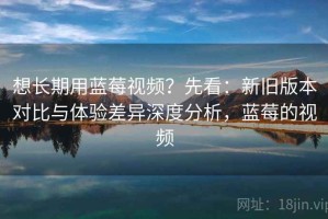 想长期用蓝莓视频？先看：新旧版本对比与体验差异深度分析，蓝莓的视频