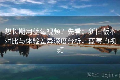 想长期用蓝莓视频？先看：新旧版本对比与体验差异深度分析，蓝莓的视频