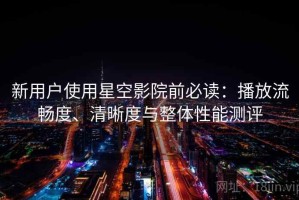 新用户使用星空影院前必读：播放流畅度、清晰度与整体性能测评