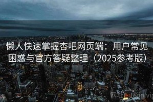 懒人快速掌握杏吧网页端：用户常见困惑与官方答疑整理（2025参考版）