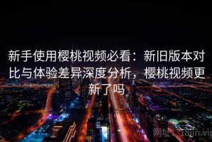 新手使用樱桃视频必看：新旧版本对比与体验差异深度分析，樱桃视频更新了吗