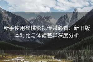 新手使用樱桃影视传媒必看：新旧版本对比与体验差异深度分析