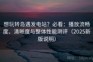想玩转岛遇发电站？必看：播放流畅度、清晰度与整体性能测评（2025新版说明）