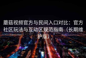 蘑菇视频官方与民间入口对比：官方社区玩法与互动区规范指南（长期维护版）