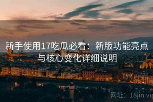 新手使用17吃瓜必看：新版功能亮点与核心变化详细说明