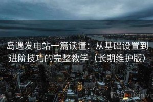 岛遇发电站一篇读懂：从基础设置到进阶技巧的完整教学（长期维护版）