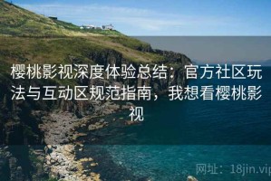 樱桃影视深度体验总结：官方社区玩法与互动区规范指南，我想看樱桃影视