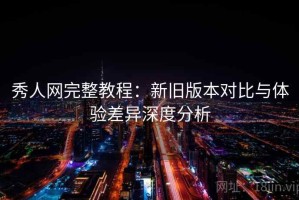 秀人网完整教程：新旧版本对比与体验差异深度分析