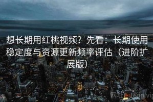 想长期用红桃视频？先看：长期使用稳定度与资源更新频率评估（进阶扩展版）