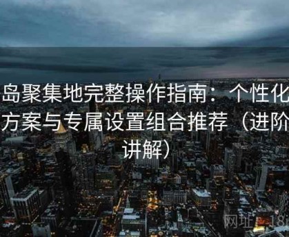 趣岛聚集地完整操作指南：个性化配置方案与专属设置组合推荐（进阶版讲解）