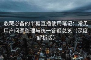 收藏必备的半糖直播使用笔记：常见用户问题整理与统一答疑总览（深度解析版）
