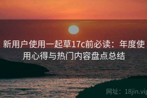 新用户使用一起草17c前必读：年度使用心得与热门内容盘点总结