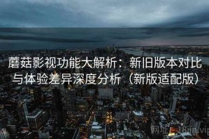 蘑菇影视功能大解析：新旧版本对比与体验差异深度分析（新版适配版）