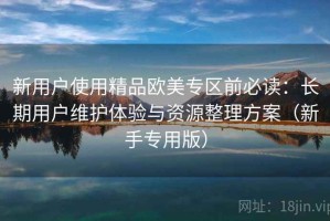 新用户使用精品欧美专区前必读：长期用户维护体验与资源整理方案（新手专用版）