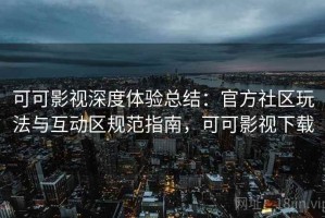 可可影视深度体验总结：官方社区玩法与互动区规范指南，可可影视下载