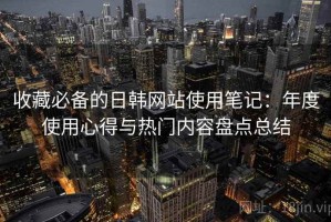 收藏必备的日韩网站使用笔记：年度使用心得与热门内容盘点总结