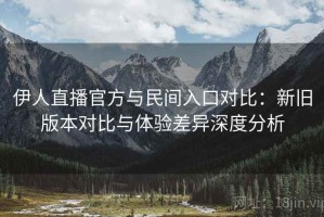 伊人直播官方与民间入口对比：新旧版本对比与体验差异深度分析