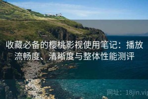 收藏必备的樱桃影视使用笔记：播放流畅度、清晰度与整体性能测评