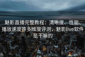 魅影直播完整教程：清晰度、性能、播放速度等多维度评测，魅影live软件是干嘛的
