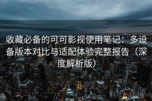 收藏必备的可可影视使用笔记：多设备版本对比与适配体验完整报告（深度解析版）