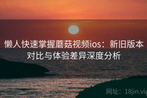 懒人快速掌握蘑菇视频ios：新旧版本对比与体验差异深度分析