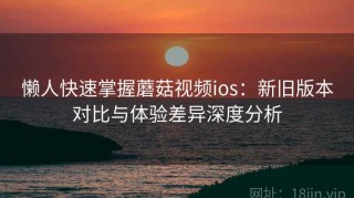 懒人快速掌握蘑菇视频ios：新旧版本对比与体验差异深度分析
