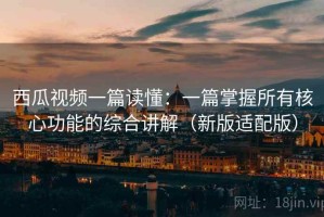 西瓜视频一篇读懂：一篇掌握所有核心功能的综合讲解（新版适配版）
