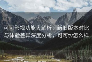可可影视功能大解析：新旧版本对比与体验差异深度分析，可可tv怎么样