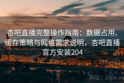 杏吧直播完整操作指南：数据占用、缓存策略与网络需求说明，杏吧直播官方安装204