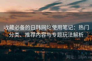 收藏必备的日韩网站使用笔记：热门分类、推荐内容与专题玩法解析
