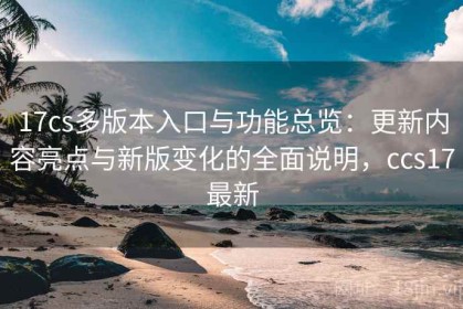 17cs多版本入口与功能总览：更新内容亮点与新版变化的全面说明，ccs17最新