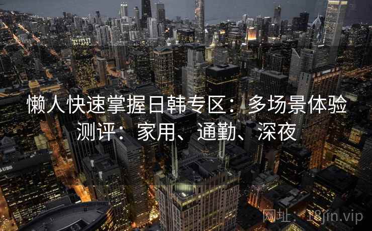 懒人快速掌握日韩专区:多场景体验测评:家用、通勤、深夜 懒人快速掌握日韩专区:多场景体验测评:家用、通勤、深夜