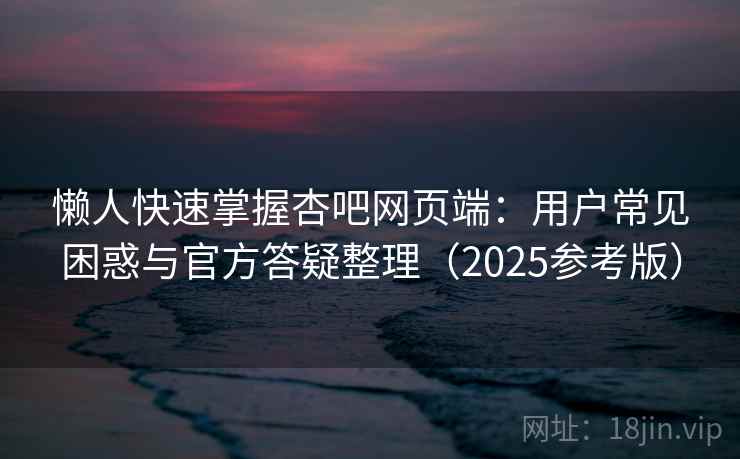 懒人快速掌握杏吧网页端：用户常见困惑与官方答疑整理（2025参考版）