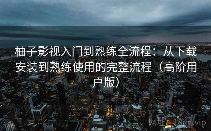 柚子影视入门到熟练全流程：从下载安装到熟练使用的完整流程（高阶用户版）
