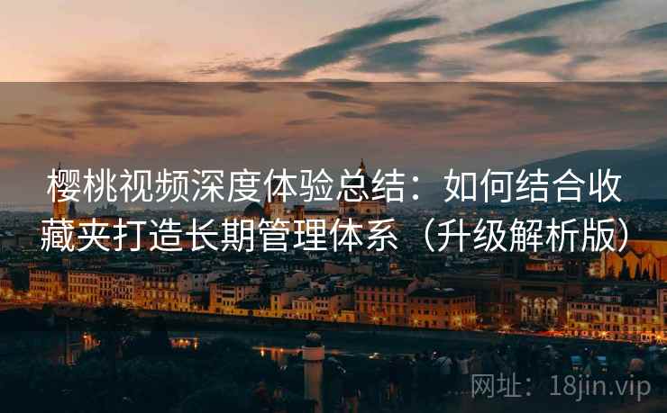 樱桃视频深度体验总结：如何结合收藏夹打造长期管理体系（升级解析版）