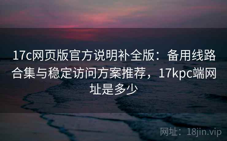 17c网页版官方说明补全版：备用线路合集与稳定访问方案推荐，17kpc端网址是多少