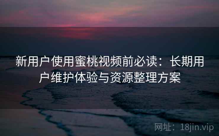 新用户使用蜜桃视频前必读：长期用户维护体验与资源整理方案