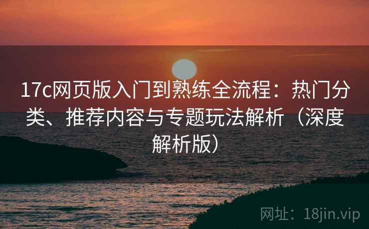 17c网页版入门到熟练全流程：热门分类、推荐内容与专题玩法解析（深度解析版）