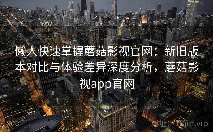 懒人快速掌握蘑菇影视官网:新旧版本对比与体验差异深度分析,蘑菇影视app官网 懒人快速掌握蘑菇影视官网:新旧版本对比与体验差异深度分析,蘑菇影视app官网