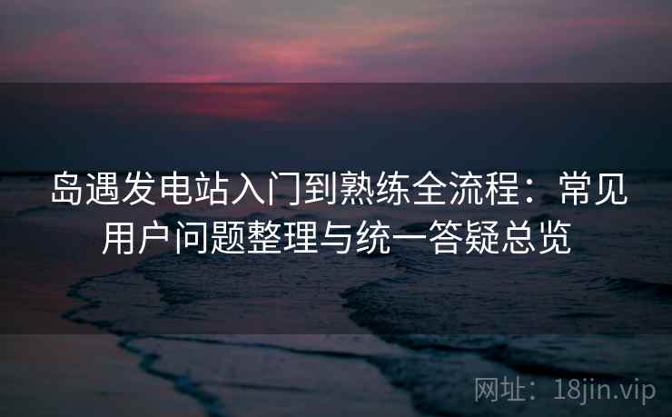 岛遇发电站入门到熟练全流程：常见用户问题整理与统一答疑总览