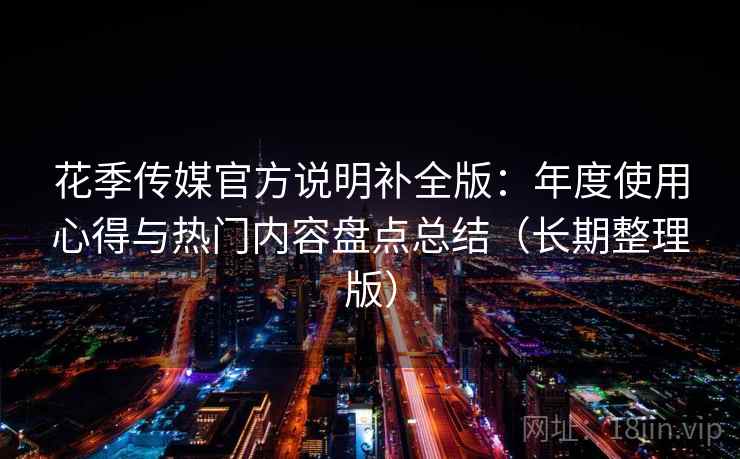 花季传媒官方说明补全版:年度使用心得与热门内容盘点总结(长期整理版) 花季传媒官方说明补全版:年度使用心得与热门内容盘点总结(长期整理版)