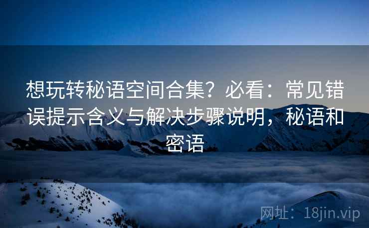 想玩转秘语空间合集？必看：常见错误提示含义与解决步骤说明，秘语和密语