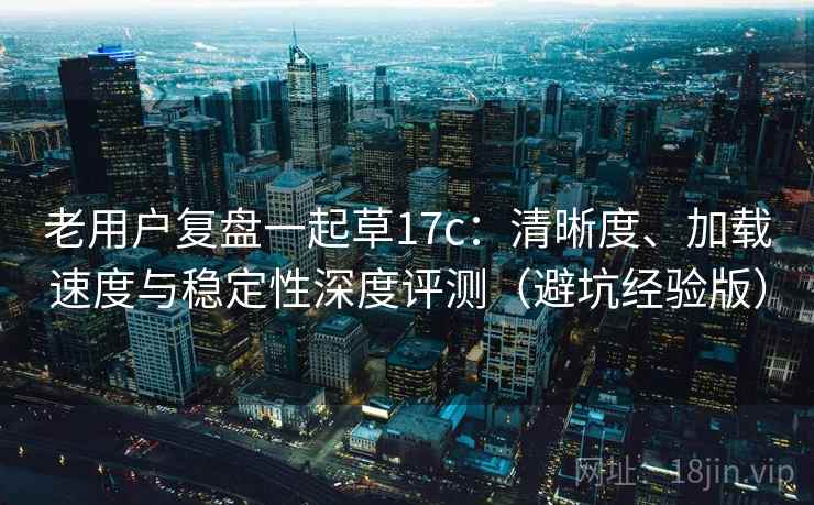 老用户复盘一起草17c：清晰度、加载速度与稳定性深度评测（避坑经验版）