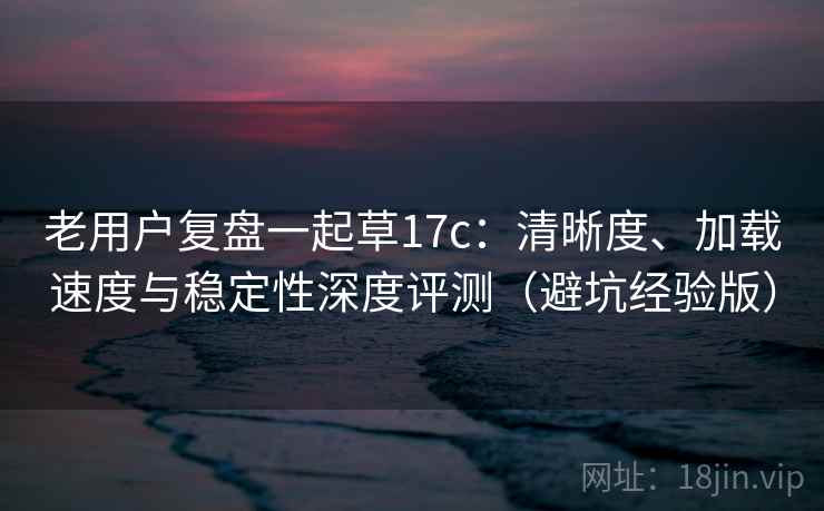 老用户复盘一起草17c：清晰度、加载速度与稳定性深度评测（避坑经验版）