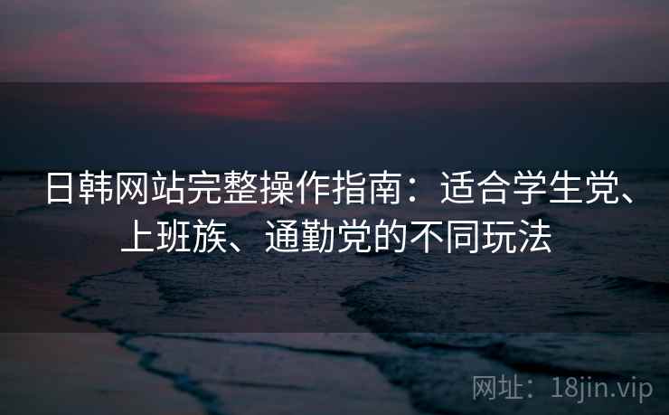 日韩网站完整操作指南：适合学生党、上班族、通勤党的不同玩法