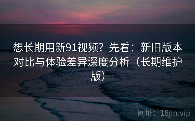 想长期用新91视频?先看:新旧版本对比与体验差异深度分析(长期维护版) 想长期用新91视频?先看:新旧版本对比与体验差异深度分析(长期维护版)