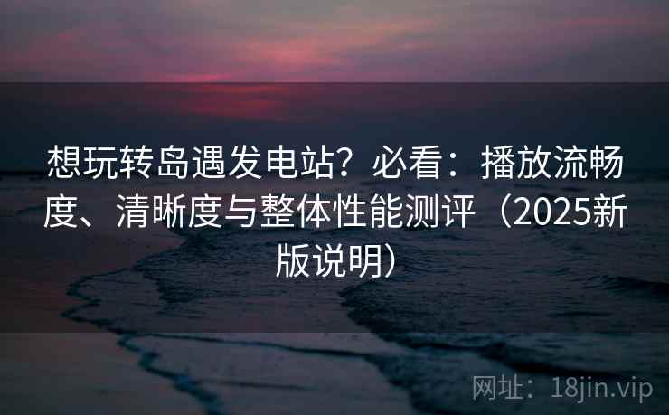 想玩转岛遇发电站？必看：播放流畅度、清晰度与整体性能测评（2025新版说明）